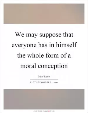 We may suppose that everyone has in himself the whole form of a moral conception Picture Quote #1