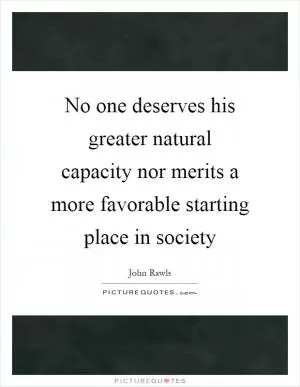 No one deserves his greater natural capacity nor merits a more favorable starting place in society Picture Quote #1