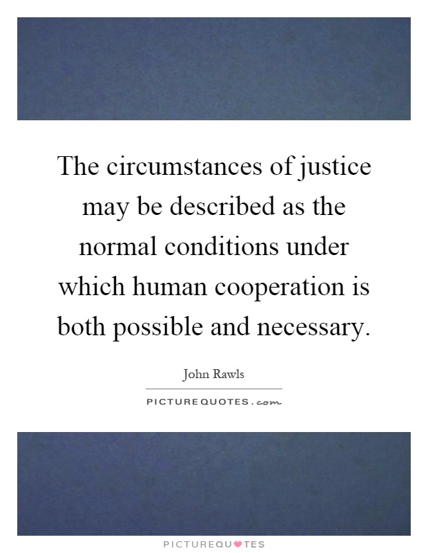 The circumstances of justice may be described as the normal conditions under which human cooperation is both possible and necessary Picture Quote #1