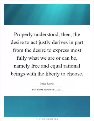 Properly understood, then, the desire to act justly derives in part from the desire to express most fully what we are or can be, namely free and equal rational beings with the liberty to choose Picture Quote #1