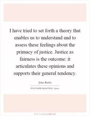 I have tried to set forth a theory that enables us to understand and to assess these feelings about the primacy of justice. Justice as fairness is the outcome: it articulates these opinions and supports their general tendency Picture Quote #1