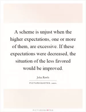 A scheme is unjust when the higher expectations, one or more of them, are excessive. If these expectations were decreased, the situation of the less favored would be improved Picture Quote #1