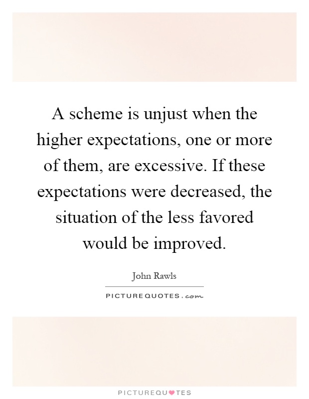A scheme is unjust when the higher expectations, one or more of them, are excessive. If these expectations were decreased, the situation of the less favored would be improved Picture Quote #1