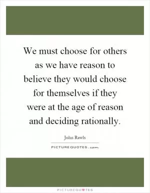 We must choose for others as we have reason to believe they would choose for themselves if they were at the age of reason and deciding rationally Picture Quote #1