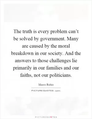 The truth is every problem can’t be solved by government. Many are caused by the moral breakdown in our society. And the answers to those challenges lie primarily in our families and our faiths, not our politicians Picture Quote #1