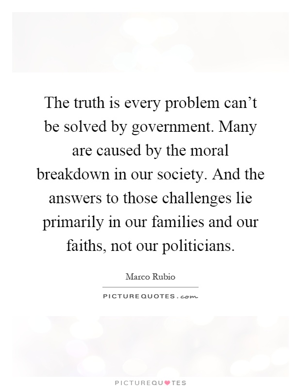 The truth is every problem can't be solved by government. Many are caused by the moral breakdown in our society. And the answers to those challenges lie primarily in our families and our faiths, not our politicians Picture Quote #1