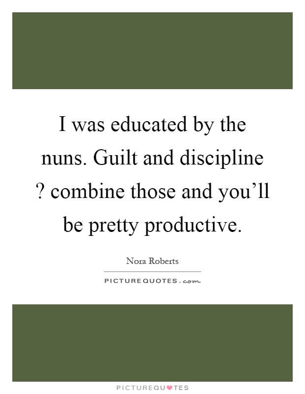 I was educated by the nuns. Guilt and discipline? combine those and you'll be pretty productive Picture Quote #1