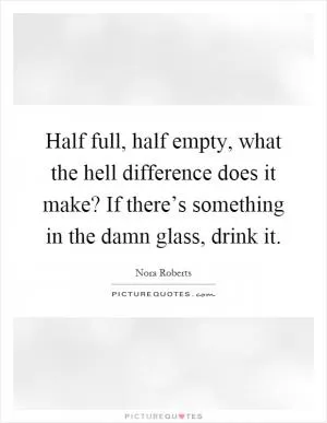 Half full, half empty, what the hell difference does it make? If there’s something in the damn glass, drink it Picture Quote #1