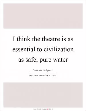 I think the theatre is as essential to civilization as safe, pure water Picture Quote #1