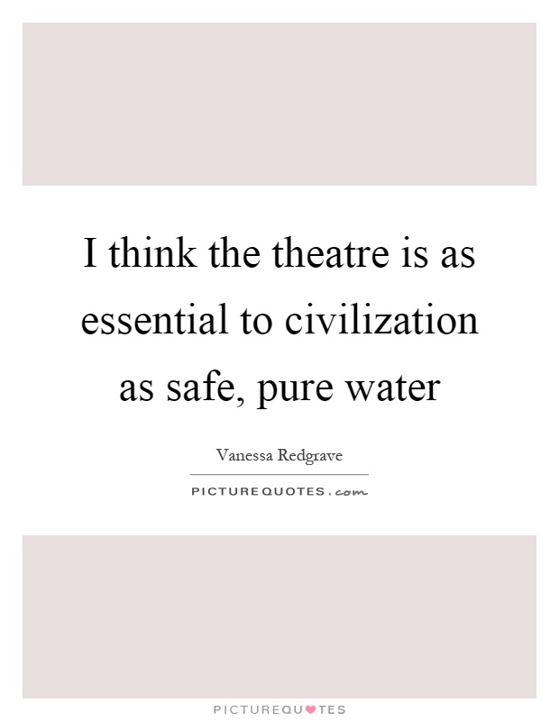 I think the theatre is as essential to civilization as safe, pure water Picture Quote #1