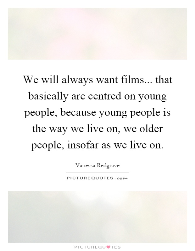 We will always want films... that basically are centred on young people, because young people is the way we live on, we older people, insofar as we live on Picture Quote #1