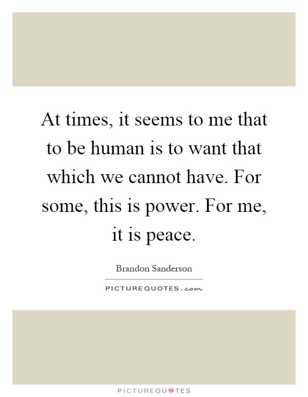 At times, it seems to me that to be human is to want that which we cannot have. For some, this is power. For me, it is peace Picture Quote #1
