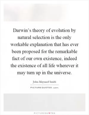 Darwin’s theory of evolution by natural selection is the only workable explanation that has ever been proposed for the remarkable fact of our own existence, indeed the existence of all life wherever it may turn up in the universe Picture Quote #1