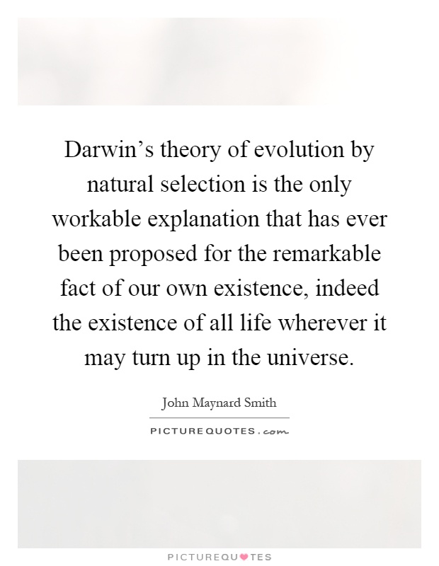 Darwin's theory of evolution by natural selection is the only workable explanation that has ever been proposed for the remarkable fact of our own existence, indeed the existence of all life wherever it may turn up in the universe Picture Quote #1