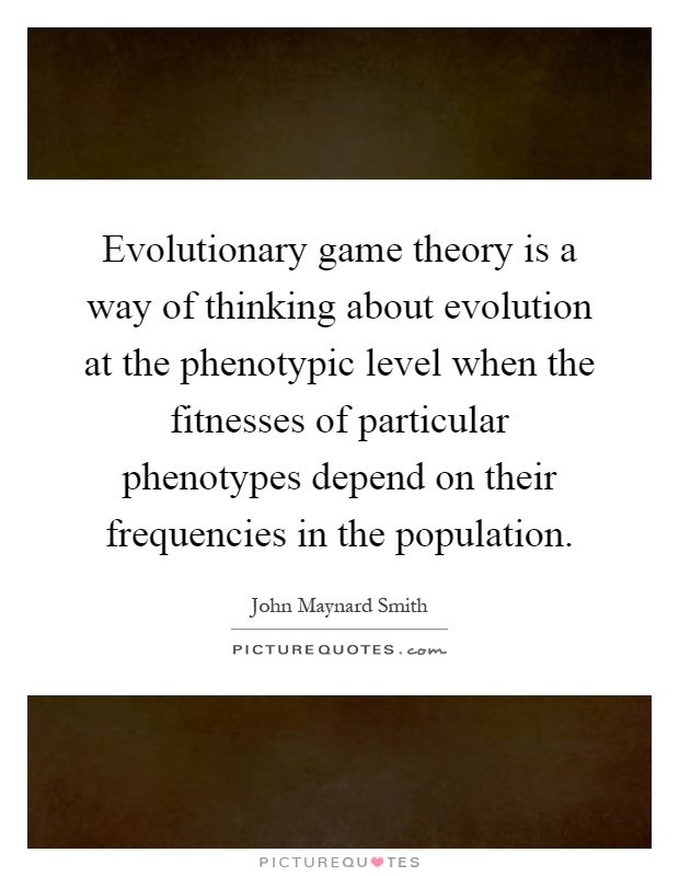 Evolutionary game theory is a way of thinking about evolution at the phenotypic level when the fitnesses of particular phenotypes depend on their frequencies in the population Picture Quote #1