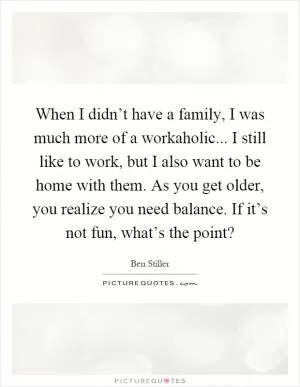 When I didn’t have a family, I was much more of a workaholic... I still like to work, but I also want to be home with them. As you get older, you realize you need balance. If it’s not fun, what’s the point? Picture Quote #1
