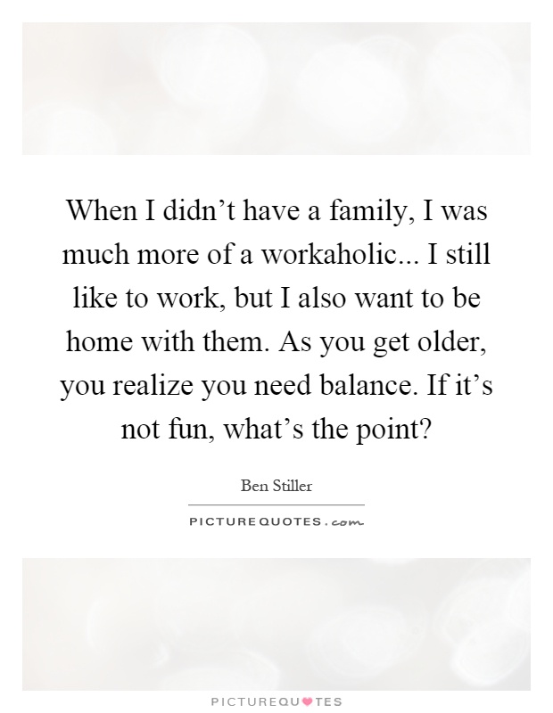 When I didn't have a family, I was much more of a workaholic... I still like to work, but I also want to be home with them. As you get older, you realize you need balance. If it's not fun, what's the point? Picture Quote #1