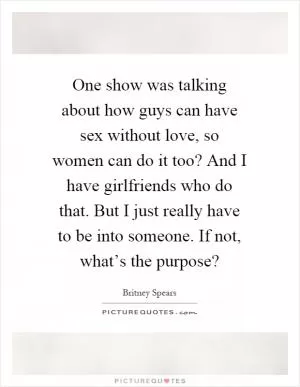 One show was talking about how guys can have sex without love, so women can do it too? And I have girlfriends who do that. But I just really have to be into someone. If not, what’s the purpose? Picture Quote #1