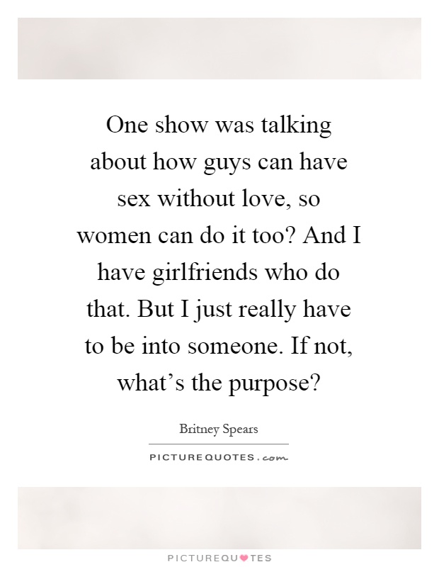 One show was talking about how guys can have sex without love, so women can do it too? And I have girlfriends who do that. But I just really have to be into someone. If not, what's the purpose? Picture Quote #1