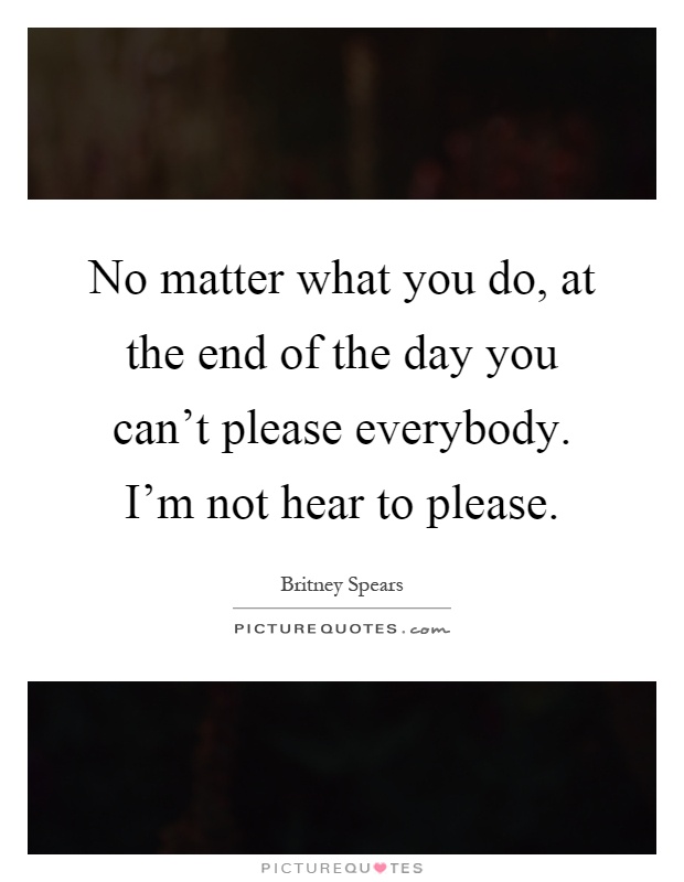 No matter what you do, at the end of the day you can't please everybody. I'm not hear to please Picture Quote #1