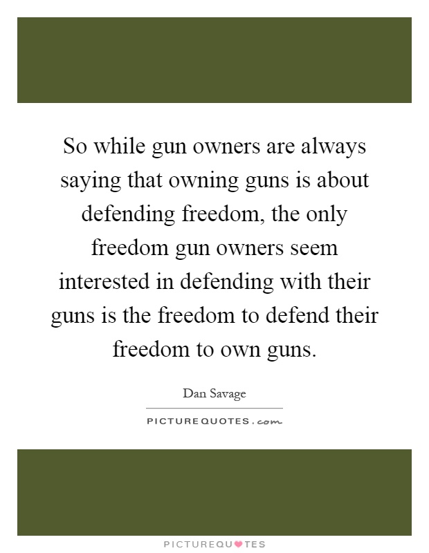 So while gun owners are always saying that owning guns is about defending freedom, the only freedom gun owners seem interested in defending with their guns is the freedom to defend their freedom to own guns Picture Quote #1