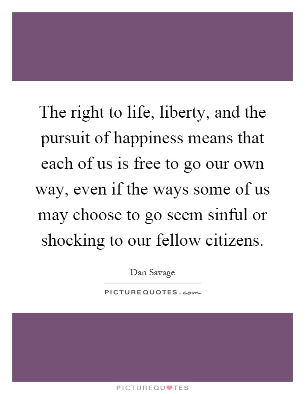 The right to life, liberty, and the pursuit of happiness means that each of us is free to go our own way, even if the ways some of us may choose to go seem sinful or shocking to our fellow citizens Picture Quote #1