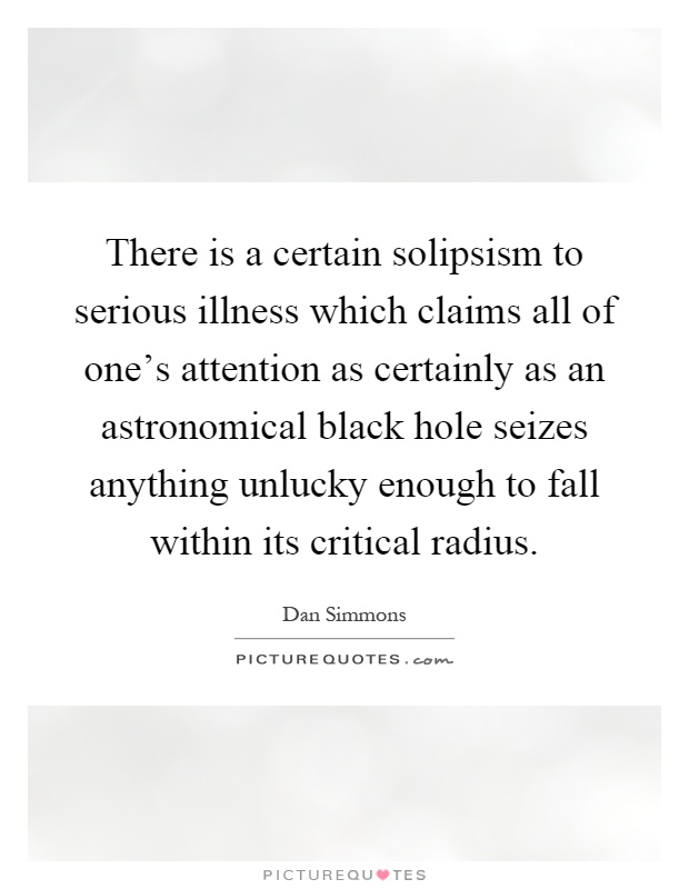 There is a certain solipsism to serious illness which claims all of one's attention as certainly as an astronomical black hole seizes anything unlucky enough to fall within its critical radius Picture Quote #1