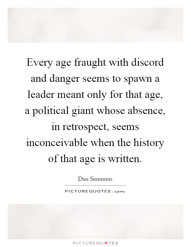 Every age fraught with discord and danger seems to spawn a leader meant only for that age, a political giant whose absence, in retrospect, seems inconceivable when the history of that age is written Picture Quote #1