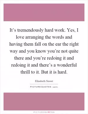It’s tremendously hard work. Yes, I love arranging the words and having them fall on the ear the right way and you know you’re not quite there and you’re redoing it and redoing it and there’s a wonderful thrill to it. But it is hard Picture Quote #1