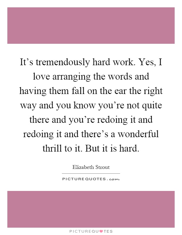 It's tremendously hard work. Yes, I love arranging the words and having them fall on the ear the right way and you know you're not quite there and you're redoing it and redoing it and there's a wonderful thrill to it. But it is hard Picture Quote #1