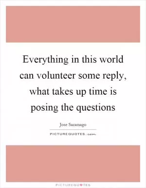 Everything in this world can volunteer some reply, what takes up time is posing the questions Picture Quote #1