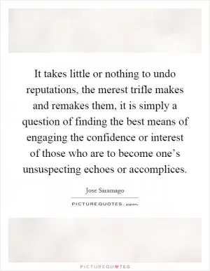 It takes little or nothing to undo reputations, the merest trifle makes and remakes them, it is simply a question of finding the best means of engaging the confidence or interest of those who are to become one’s unsuspecting echoes or accomplices Picture Quote #1