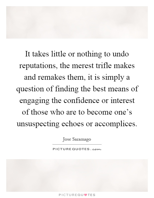 It takes little or nothing to undo reputations, the merest trifle makes and remakes them, it is simply a question of finding the best means of engaging the confidence or interest of those who are to become one's unsuspecting echoes or accomplices Picture Quote #1