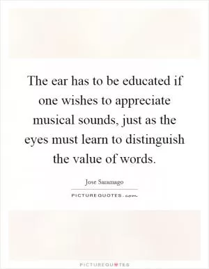 The ear has to be educated if one wishes to appreciate musical sounds, just as the eyes must learn to distinguish the value of words Picture Quote #1