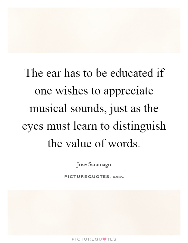 The ear has to be educated if one wishes to appreciate musical sounds, just as the eyes must learn to distinguish the value of words Picture Quote #1