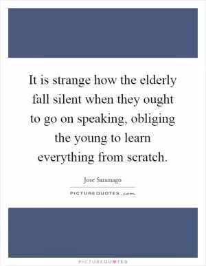 It is strange how the elderly fall silent when they ought to go on speaking, obliging the young to learn everything from scratch Picture Quote #1