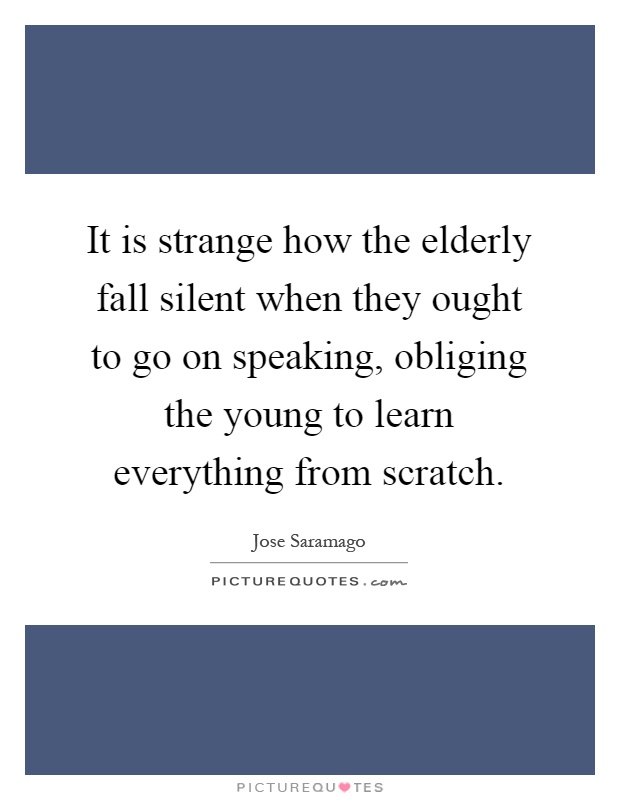 It is strange how the elderly fall silent when they ought to go on speaking, obliging the young to learn everything from scratch Picture Quote #1