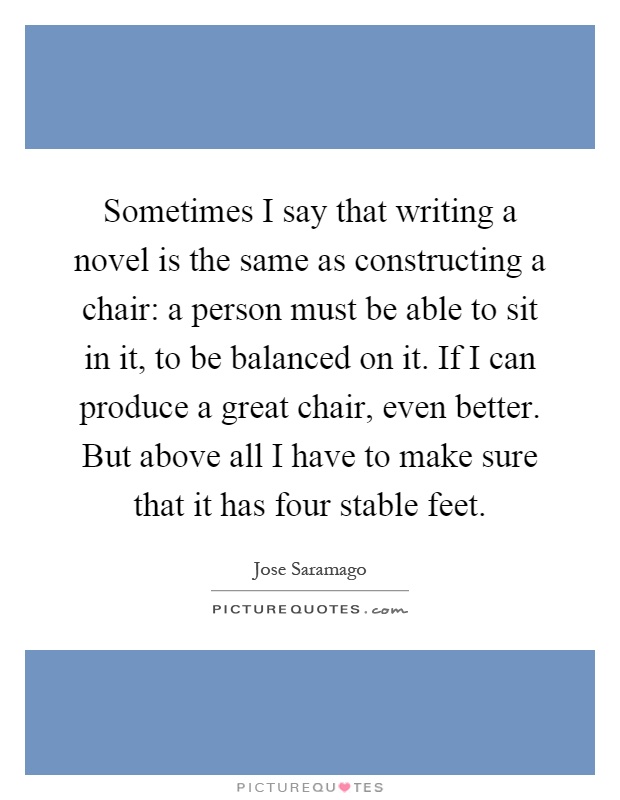 Sometimes I say that writing a novel is the same as constructing a chair: a person must be able to sit in it, to be balanced on it. If I can produce a great chair, even better. But above all I have to make sure that it has four stable feet Picture Quote #1
