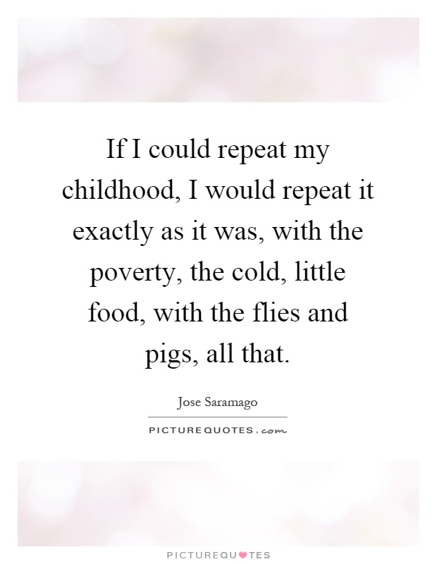 If I could repeat my childhood, I would repeat it exactly as it was, with the poverty, the cold, little food, with the flies and pigs, all that Picture Quote #1