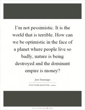 I’m not pessimistic. It is the world that is terrible. How can we be optimistic in the face of a planet where people live so badly, nature is being destroyed and the dominant empire is money? Picture Quote #1