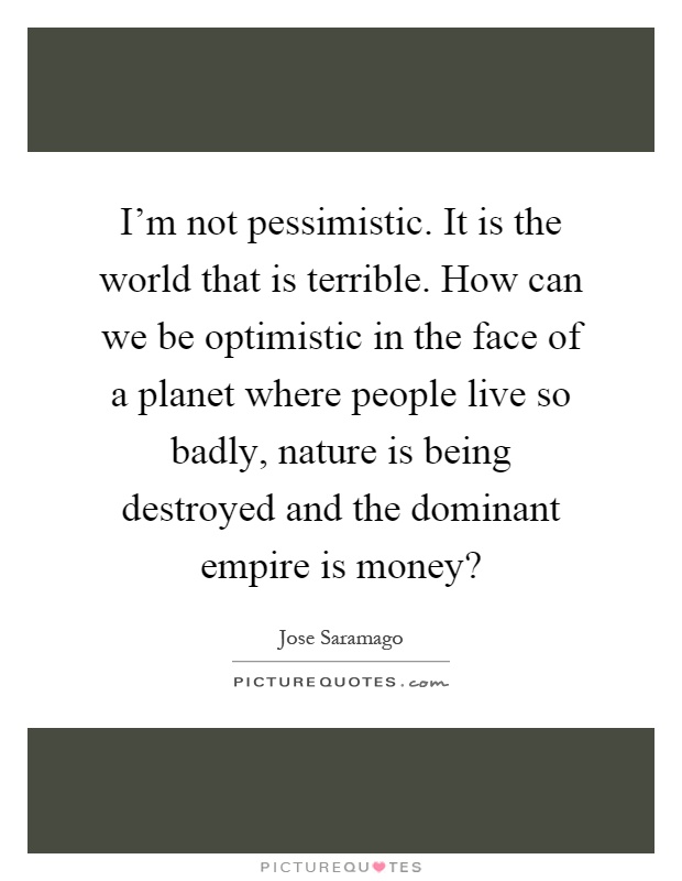 I'm not pessimistic. It is the world that is terrible. How can we be optimistic in the face of a planet where people live so badly, nature is being destroyed and the dominant empire is money? Picture Quote #1