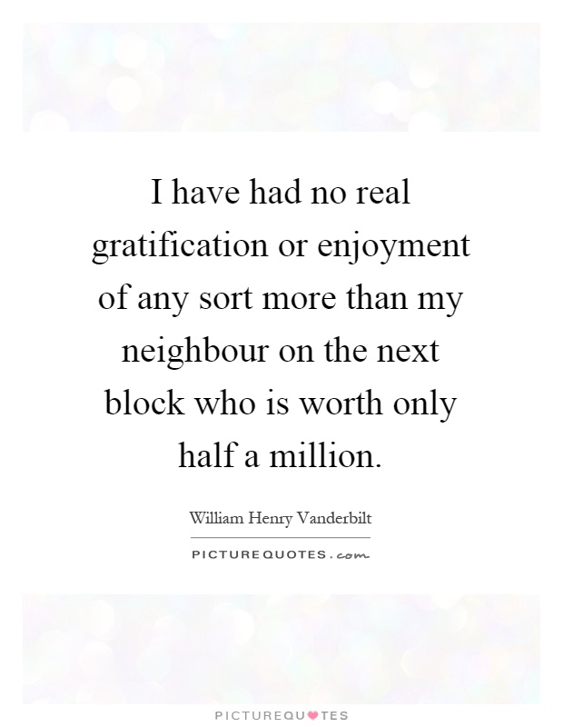 I have had no real gratification or enjoyment of any sort more than my neighbour on the next block who is worth only half a million Picture Quote #1