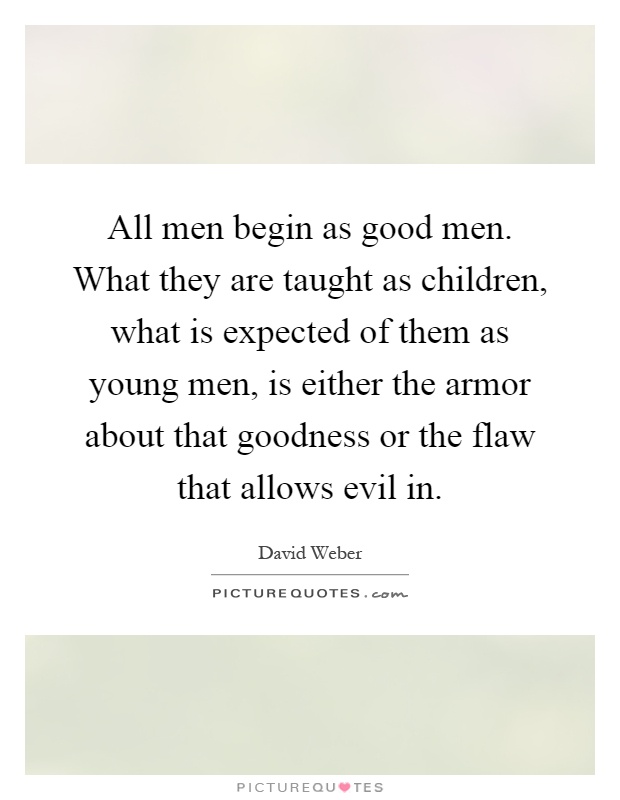 All men begin as good men. What they are taught as children, what is expected of them as young men, is either the armor about that goodness or the flaw that allows evil in Picture Quote #1