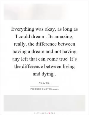 Everything was okay, as long as I could dream. Its amazing, really, the difference between having a dream and not having any left that can come true. It’s the difference between living and dying Picture Quote #1