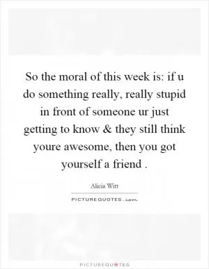 So the moral of this week is: if u do something really, really stupid in front of someone ur just getting to know and they still think youre awesome, then you got yourself a friend Picture Quote #1