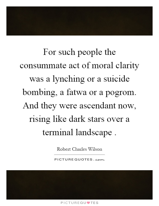 For such people the consummate act of moral clarity was a lynching or a suicide bombing, a fatwa or a pogrom. And they were ascendant now, rising like dark stars over a terminal landscape Picture Quote #1