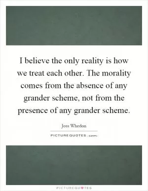I believe the only reality is how we treat each other. The morality comes from the absence of any grander scheme, not from the presence of any grander scheme Picture Quote #1