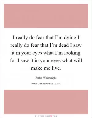 I really do fear that I’m dying I really do fear that I’m dead I saw it in your eyes what I’m looking for I saw it in your eyes what will make me live Picture Quote #1