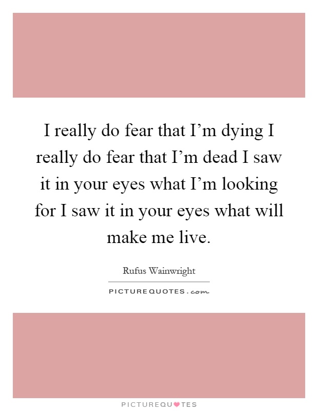 I really do fear that I'm dying I really do fear that I'm dead I saw it in your eyes what I'm looking for I saw it in your eyes what will make me live Picture Quote #1