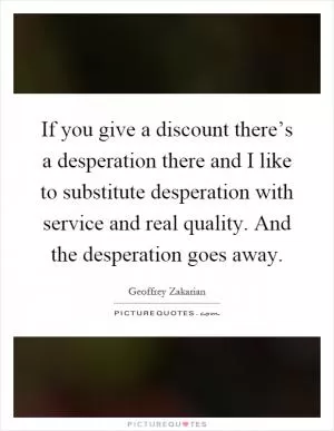 If you give a discount there’s a desperation there and I like to substitute desperation with service and real quality. And the desperation goes away Picture Quote #1
